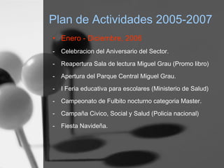 Plan de Actividades 2005-2007
• Enero - Diciembre, 2006
- Celebracion del Aniversario del Sector.
- Reapertura Sala de lectura Miguel Grau (Promo libro)
- Apertura del Parque Central Miguel Grau.
- I Feria educativa para escolares (Ministerio de Salud)
- Campeonato de Fulbito nocturno categoria Master.
- Campaña Civico, Social y Salud (Policia nacional)
- Fiesta Navideña.
 