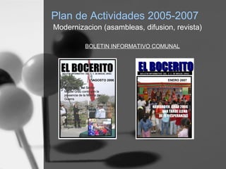 Plan de Actividades 2005-2007
Modernizacion (asambleas, difusion, revista)
EL BOCERITOEL BOCERITOBOLETIN INFORMATIVO DEL C. C. DE MIGUEL GRAU
ENERO 2007
NAVIDAD EN GRAU 2006
UNA TARDE LLENA
DE FE Y ESPERANZAS
EL BOCERITOEL BOCERITOBOLETIN INFORMATIVO DEL C. C. DE MIGUEL GRAU
AGOSTO 2006
Aniversario del SectorAniversario del Sector
Miguel Grau contó con laMiguel Grau contó con la
presencia de la Marina depresencia de la Marina de
GuerraGuerra
Principales actividades delPrincipales actividades del
Comité Central a la fecha:Comité Central a la fecha:
Presentación de BalancePresentación de Balance
Apertura delApertura del
Parque Central deParque Central de
Miguel GrauMiguel Grau
BOLETIN INFORMATIVO COMUNAL
 