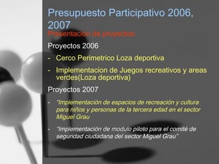 Presupuesto Participativo 2006,
2007
Presentacion de proyectos:
Proyectos 2006
- Cerco Perimetrico Loza deportiva
- Implementacion de Juegos recreativos y areas
verdes(Loza deportiva)
Proyectos 2007
- “Implementación de espacios de recreación y cultura
para niños y personas de la tercera edad en el sector
Miguel Grau
- “Implementación de modulo piloto para el comité de
seguridad ciudadana del sector Miguel Grau”
 