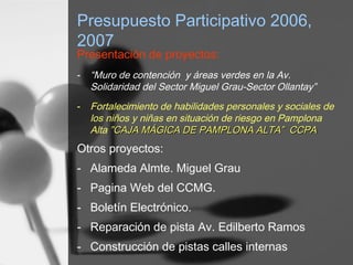 Presupuesto Participativo 2006,
2007
Presentación de proyectos:
- “Muro de contención y áreas verdes en la Av.
Solidaridad del Sector Miguel Grau-Sector Ollantay”
- Fortalecimiento de habilidades personales y sociales de
los niños y niñas en situación de riesgo en Pamplona
Alta ”CAJA MÁGICA DE PAMPLONA ALTA” CCPACAJA MÁGICA DE PAMPLONA ALTA” CCPA
Otros proyectos:
- Alameda Almte. Miguel Grau
- Pagina Web del CCMG.
- Boletín Electrónico.
- Reparación de pista Av. Edilberto Ramos
- Construcción de pistas calles internas
 