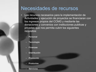 Necesidades de recursos
• Los recursos necesarios para la implementación de
Actividades y ejecución de proyectos se financiaran con
los ingresos propios del CCMG y mediante las
donaciones y convenios con instituciones publicas y
privadas que nos permita cubrir los siguientes
requisitos:
– Personal
– Tecnología
– Finanzas
– Distribución
– Promoción
– Productos
– Servicios
 