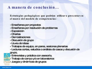 Estrategias pedagógicas que podrían  utilizar o presentar en el marco del modelo de competencias: - Enseñanza por proyectos - Enseñanza por resolución de problemas - Exposición - Charlas - Demostraciones - Discusión de grupo - Lluvia de ideas - Trabajos de equipo, en pares, sesiones plenarias - Lecturas cortas, estudios o análisis de casos y discusión de grupo, - Entrevistas y práctica con asesoría. - Trabajo de campo y/o en laboratorios - Juegos y dinámicas de grupos   A manera de conclusión… 