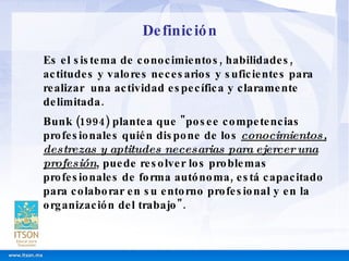 Definición Es el sistema de conocimientos, habilidades, actitudes y valores necesarios y suficientes para realizar  una actividad específica y claramente delimitada. Bunk (1994) plantea que "posee competencias profesionales quién dispone de los  conocimientos, destrezas y aptitudes necesarias para ejercer una profesión , puede resolver los problemas profesionales de forma autónoma, está capacitado para colaborar en su entorno profesional y en la organización del trabajo". 