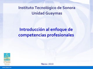 Instituto Tecnológico de Sonora Unidad Guaymas Marzo 2010 Introducción al enfoque de competencias profesionales 