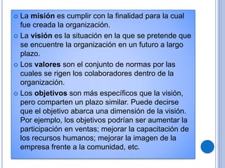  La misión es cumplir con la finalidad para la cual
fue creada la organización.
 La visión es la situación en la que se pretende que
se encuentre la organización en un futuro a largo
plazo.
 Los valores son el conjunto de normas por las
cuales se rigen los colaboradores dentro de la
organización.
 Los objetivos son más específicos que la visión,
pero comparten un plazo similar. Puede decirse
que el objetivo abarca una dimensión de la visión.
Por ejemplo, los objetivos podrían ser aumentar la
participación en ventas; mejorar la capacitación de
los recursos humanos; mejorar la imagen de la
empresa frente a la comunidad, etc.
 