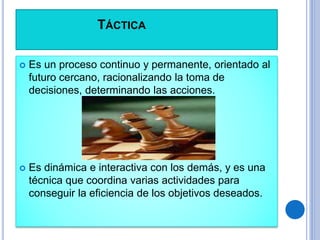 TÁCTICA
 Es un proceso continuo y permanente, orientado al
futuro cercano, racionalizando la toma de
decisiones, determinando las acciones.
 Es dinámica e interactiva con los demás, y es una
técnica que coordina varias actividades para
conseguir la eficiencia de los objetivos deseados.
 