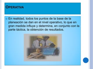 OPERATIVA
 En realidad, todos los puntos de la base de la
planeación se dan en el nivel operativo, lo que en
gran medida influye y determina, en conjunto con la
parte táctica, la obtención de resultados.
 