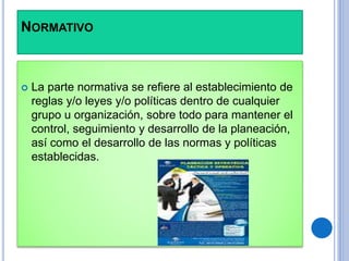 NORMATIVO
 La parte normativa se refiere al establecimiento de
reglas y/o leyes y/o políticas dentro de cualquier
grupo u organización, sobre todo para mantener el
control, seguimiento y desarrollo de la planeación,
así como el desarrollo de las normas y políticas
establecidas.
 