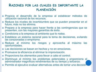 RAZONES POR LAS CUALES ES IMPORTANTE LA
PLANEACIÓN
 Propicia el desarrollo de la empresa al establecer métodos de
utilización racional de los recursos.
 Reduce los niveles de incertidumbre que se pueden presentar en el
futuro, más no los elimina.
 Prepara a la empresa para hacer frente a las contingencias que se
presenten, con las mayores garantías de éxito.
 Condiciona a la empresa al ambiente que lo rodea.
 Establece un sistema racional para la toma de decisiones, evitando
las corazonadas o empirismo.
 Reduce al mínimo los riesgos y aprovecha al máximo las
oportunidades.
 Las decisiones se basan en hechos y no en emociones.
 Promueve la eficiencia al eliminar la improvisación.
 Proporciona los elementos para llevar a cabo el control.
 Disminuye al mínimo los problemas potenciales y proporciona al
administrador magníficos rendimientos de su tiempo y esfuerzo.
 Permite al ejecutivo evaluar alternativas antes de tomar una decisión
 