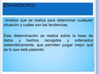 DIAGNÓSTICO
Análisis que se realiza para determinar cualquier
situación y cuáles son las tendencias.
Esta determinación se realiza sobre la base de
datos y hechos recogidos y ordenados
sistemáticamente, que permiten juzgar mejor qué
es lo que está pasando.
 