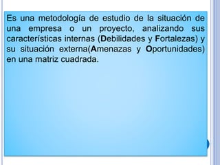 Es una metodología de estudio de la situación de
una empresa o un proyecto, analizando sus
características internas (Debilidades y Fortalezas) y
su situación externa(Amenazas y Oportunidades)
en una matriz cuadrada.
 