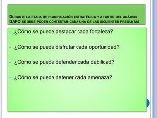 DURANTE LA ETAPA DE PLANIFICACIÓN ESTRATÉGICA Y A PARTIR DEL ANÁLISIS
DAFO SE DEBE PODER CONTESTAR CADA UNA DE LAS SIGUIENTES PREGUNTAS
• ¿Cómo se puede destacar cada fortaleza?
• ¿Cómo se puede disfrutar cada oportunidad?
• ¿Cómo se puede defender cada debilidad?
• ¿Cómo se puede detener cada amenaza?
 