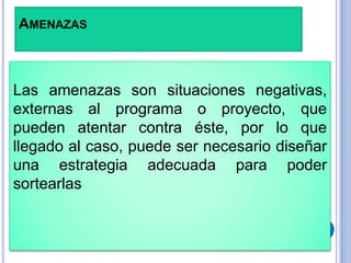 AMENAZAS
Las amenazas son situaciones negativas,
externas al programa o proyecto, que
pueden atentar contra éste, por lo que
llegado al caso, puede ser necesario diseñar
una estrategia adecuada para poder
sortearlas
 