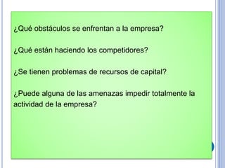 ¿Qué obstáculos se enfrentan a la empresa?
¿Qué están haciendo los competidores?
¿Se tienen problemas de recursos de capital?
¿Puede alguna de las amenazas impedir totalmente la
actividad de la empresa?
 