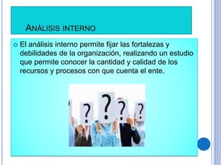 ANÁLISIS INTERNO
 El análisis interno permite fijar las fortalezas y
debilidades de la organización, realizando un estudio
que permite conocer la cantidad y calidad de los
recursos y procesos con que cuenta el ente.
 