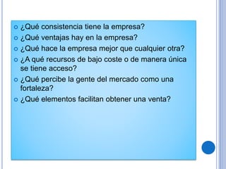  ¿Qué consistencia tiene la empresa?
 ¿Qué ventajas hay en la empresa?
 ¿Qué hace la empresa mejor que cualquier otra?
 ¿A qué recursos de bajo coste o de manera única
se tiene acceso?
 ¿Qué percibe la gente del mercado como una
fortaleza?
 ¿Qué elementos facilitan obtener una venta?
 