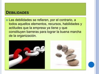 DEBILIDADES
 Las debilidades se refieren, por el contrario, a
todos aquellos elementos, recursos, habilidades y
actitudes que la empresa ya tiene y que
constituyen barreras para lograr la buena marcha
de la organización.
 