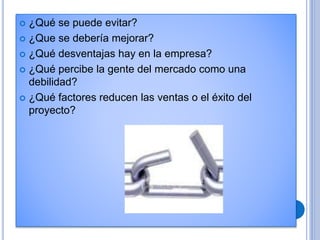  ¿Qué se puede evitar?
 ¿Que se debería mejorar?
 ¿Qué desventajas hay en la empresa?
 ¿Qué percibe la gente del mercado como una
debilidad?
 ¿Qué factores reducen las ventas o el éxito del
proyecto?
 