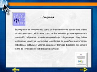 • Programa
El programa, es considerado como un instrumento de trabajo que orienta
las acciones tanto del docente como de los alumnos, ya que representa la
planeación del proceso enseñanza-aprendizaje, integrado por: diagnóstico,
justificación, objetivos, contenidos, estrategias de enseñanza-aprendizaje,
habilidades, actitudes y valores, recursos y técnicas didácticas así como la
forma de evaluación y la bibliografía a utilizar.
Siguiente
Anterior
 