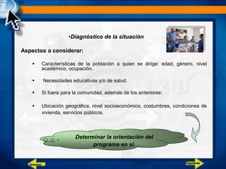 •Diagnóstico de la situación
Aspectos a considerar:
 Características de la población a quien se dirige: edad, género, nivel
académico, ocupación.
 Necesidades educativas y/o de salud.
 Si fuera para la comunidad, además de los anteriores:
 Ubicación geográfica, nivel socioeconómico, costumbres, condiciones de
vivienda, servicios públicos.
Determinar la orientación del
programa en sí.
Siguiente
Anterior
 