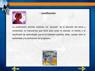 • Justificación
La justificación permite explicitar los “porqués“ de la elección del tema y
contenidos, la importancia que tiene para quien lo estudia, el interés y el
significado de aprendizaje que en la totalidad significa, debe quedar claro la
factibilidad y la pertinencia del programa.
Siguiente
Anterior
 