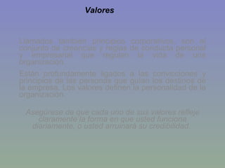 Llamados también principios corporativos, son el conjunto de creencias y reglas de conducta personal y empresarial que regulan la vida de una organización. Están profundamente ligados a las convicciones y principios de las personas que guían los destinos de la empresa. Los valores definen la personalidad de la organización. Asegúrese de que cada uno de sus valores refleje claramente la forma en que usted funciona diariamente, o usted arruinará su credibilidad.   Valores 