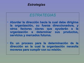 Estrategias ESTRATEGIAS Abordar la dirección hacia la cual debe dirigirse la organización, su fuerza direccionadora, y otros factores claves que ayudarán a la organización a determinar sus productos, servicios y mercados futuros. Es un proceso para la determinación de la dirección en la cual la organización necesita moverse para cumplir con su misión.  