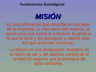La  Misión  es una declaración duradera de la razón de ser y del objetivo central de la unidad de negocio que la distingue de otras similares.  MISIÓN Fundamentos Estratégicos Es una afirmación que describe el concepto de la empresa, la naturaleza del negocio, la razón para que exista la empresa, la gente a la que le sirve y los principios y valores bajo los que pretende funcionar. 
