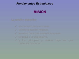 MISIÓN La misión describe: el concepto de la empresa,  la naturaleza del negocio,  la razón para que exista la empresa,  la gente a la que le sirve,  y los principios y valores bajo los que pretende funcionar. Fundamentos Estratégicos 
