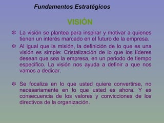 VISIÓN La visión se plantea para inspirar y motivar a quienes tienen un interés marcado en el futuro de la empresa. Al igual que la misión, la definición de lo que es una visión es simple: Cristalización de lo que los líderes desean que sea la empresa, en un periodo de tiempo especifico. La visión nos ayuda a definir a que nos vamos a dedicar. Se focaliza en lo que usted quiere convertirse, no necesariamente en lo que usted es ahora. Y es consecuencia de los valores y convicciones de los directivos de la organización. Fundamentos Estratégicos 