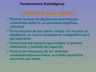 ¿POR QUÉ UNA VISIÓN? Permite la toma de decisiones estratégicas coherentes entre sí, al apuntarse objetivos comunes En la mayoría de los casos, rompe con el paso al establecer un nuevo fundamento competitivo para las empresas Cohesiona los equipos gerenciales al generar motivación y sentido de urgencia Enfoca los esfuerzos de las distintas unidades/empresas hacia una meta específica conocida por todos Fundamentos Estratégicos 