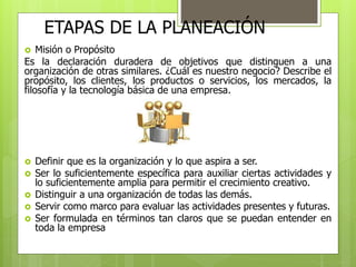 ETAPAS DE LA PLANEACIÓN 
 Misión o Propósito 
Es la declaración duradera de objetivos que distinguen a una 
organización de otras similares. ¿Cuál es nuestro negocio? Describe el 
propósito, los clientes, los productos o servicios, los mercados, la 
filosofía y la tecnología básica de una empresa. 
 Definir que es la organización y lo que aspira a ser. 
 Ser lo suficientemente específica para auxiliar ciertas actividades y 
lo suficientemente amplia para permitir el crecimiento creativo. 
 Distinguir a una organización de todas las demás. 
 Servir como marco para evaluar las actividades presentes y futuras. 
 Ser formulada en términos tan claros que se puedan entender en 
toda la empresa 
 