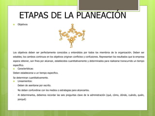 ETAPAS DE LA PLANEACIÓN 
 Objetivos 
Los objetivos deben ser perfectamente conocidos y entendidos por todos los miembros de la organización. Deben ser 
estables; los cambios continuos en los objetivos originan conflictos y confusiones. Representan los resultados que la empresa 
espera obtener, son fines por alcanzar, establecidos cuantitativamente y determinados para realizarse transcurrido un tiempo 
específico. 
 Características: 
Deben establecerse a un tiempo especifico. 
Se determinan cuantitativamente. 
 Lineamientos: 
- Deben de asentarse por escrito. 
- No deben confundirse con los medios o estrategias para alcanzarlos. 
- Al determinarlos, debemos recordar las seis preguntas clave de la administración (qué, cómo, dónde, cuándo, quién, 
porqué) 
 