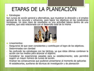 ETAPAS DE LA PLANEACIÓN 
 Estrategias 
Son cursos de acción general o alternativas, que muestran la dirección y el empleo 
general de los recursos y esfuerzos, para lograr los objetivos en las condiciones 
ventajosas. Un área clave de resultados es una actividad básica dentro de una 
empresa, que está relacionada con el desarrollo total de la misma 
 Lineamientos: 
• Asegurarse de que sean consistentes y contribuyan al logro de los objetivos. 
• Determinadas con claridad 
• No confundir las estrategias con las tácticas, ya que éstas últimas combinan la 
acción con los medios para alcanzar el objetivo. 
• Considerar las experiencias pasadas para su establecimiento; esto permitirá 
sugerir un mayor número de cursos de acción. 
• Analizar las consecuencias que pudieran presentarse al momento de aplicarlas 
• Al establecerlas, auxiliarse de técnicas de investigación y de planeación 
 