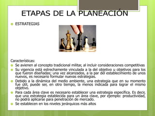  ESTRATEGIAS 
Características: 
 Se avienen al concepto tradicional militar, al incluir consideraciones competitivas 
 Su vigencia está estrechamente vinculada a la del objetivo u objetivos para los 
que fueron diseñadas; una vez alcanzados, a la par del establecimiento de unos 
nuevos, es necesario formular nuevas estrategias. 
 Debido a la dinámica del medio ambiente, una estrategia que en su momento 
fue útil, puede ser, en otro tiempo, la menos indicada para lograr el mismo 
objetivo. 
 Para cada área clave es necesario establecer una estrategia específica. Es decir, 
que una estrategia establecida para un área clave, por ejemplo: productividad, 
no podrá aplicarse para penetración de mercado. 
 Se establecen en los niveles jerárquicos más altos 
 