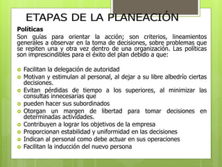 Políticas 
Son guías para orientar la acción; son criterios, lineamientos 
generales a observar en la toma de decisiones, sobre problemas que 
se repiten una y otra vez dentro de una organización. Las políticas 
son imprescindibles para el éxito del plan debido a que: 
 Facilitan la delegación de autoridad 
 Motivan y estimulan al personal, al dejar a su libre albedrío ciertas 
decisiones. 
 Evitan pérdidas de tiempo a los superiores, al minimizar las 
consultas innecesarias que 
 pueden hacer sus subordinados 
 Otorgan un margen de libertad para tomar decisiones en 
determinadas actividades. 
 Contribuyen a lograr los objetivos de la empresa 
 Proporcionan estabilidad y uniformidad en las decisiones 
 Indican al personal como debe actuar en sus operaciones 
 Facilitan la inducción del nuevo persona 
 