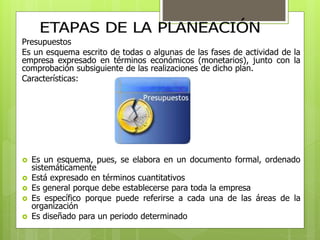 Presupuestos 
Es un esquema escrito de todas o algunas de las fases de actividad de la 
empresa expresado en términos económicos (monetarios), junto con la 
comprobación subsiguiente de las realizaciones de dicho plan. 
Características: 
 Es un esquema, pues, se elabora en un documento formal, ordenado 
sistemáticamente 
 Está expresado en términos cuantitativos 
 Es general porque debe establecerse para toda la empresa 
 Es específico porque puede referirse a cada una de las áreas de la 
organización 
 Es diseñado para un periodo determinado 
 