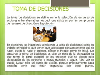 TOMA DE DECISIONES 
La toma de decisiones se define como la selección de un curso de 
acciones entre alternativas, es decir que existe un plan un compromiso 
de recursos de dirección o Reputación 
En ocasiones los ingenieros consideran la toma de decisiones como su 
trabajo principal ya que tienen que seleccionar constantemente qué se 
hace, quien lo hace y cuando, dónde e incluso como se hará. Sin 
embargo la toma de decisiones es sólo un paso de la planeación ya 
que forma la parte esencial de los procesos que se siguen para 
elaboración de los objetivos o metas trazadas a seguir. Rara vez se 
puede juzgar sólo un curso de acción, porque prácticamente cada 
decisión tiene que estar engranada con otros planes. 
 