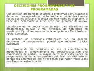 DECISIONES PROGRAMADAS Y NO 
PROGRAMADAS 
Una decisión programada se aplica a problemas estructurados o 
de rutina. Los operadores de tomos tienen especificaciones y 
reglas que les señalan si la pieza que han hecho es aceptable, si 
tiene que desecharse o si se tiene que procesar de nuevo. 
Las decisiones no programadas se usan para situaciones no 
programadas, nuevas y mal definidas, de naturaleza no 
repetitivas. Ej.: el lanzamiento de la computadora Macintosh por 
Apple Computer. . 
En realidad las decisiones estratégicas son, en general, 
decisiones no programadas, puesto que requieren juicios 
subjetivos . 
La mayoría de las decisiones no son ni completamente 
programadas ni completamente no programadas; son una 
combinación de ambas. La mayor parte de las decisiones no 
programadas las toman los gerentes del nivel más alto, esto es 
porque los gerentes de ese nivel tienen que hacer frente a los 
problemas no estructurados. 
 