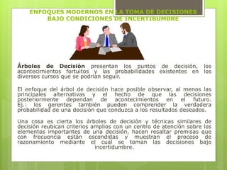 ENFOQUES MODERNOS EN LA TOMA DE DECISIONES 
BAJO CONDICIONES DE INCERTIBUMBRE 
Árboles de Decisión presentan los puntos de decisión, los 
acontecimientos fortuitos y las probabilidades existentes en los 
diversos cursos que se podrían seguir. 
El enfoque del árbol de decisión hace posible observar, al menos las 
principales alternativas y el hecho de que las decisiones 
posteriormente dependan de acontecimientos en el futuro. 
Ej.: los gerentes también pueden comprender la verdadera 
probabilidad de una decisión que conduzca a los resultados deseados. 
Una cosa es cierta los árboles de decisión y técnicas similares de 
decisión reubican criterios amplios con un centro de atención sobre los 
elementos importantes de una decisión, hacen resaltar premisas que 
con frecuencia están escondidas y muestran el proceso de 
razonamiento mediante el cual se toman las decisiones bajo 
incertidumbre. 
 