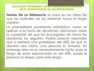 ENFOQUES MODERNOS EN LA TOMA DE DECISIONES 
BAJO CONDICIONES DE INCERTIBUMBRE 
Teorías De La Referencia se basa en las ideas de 
que las actitudes de las personas hacia el riesgo 
variaran. 
La probabilidad puramente estadística, como se 
aplican a la toma de decisiones, descansan sobre 
la suposición de que los encargados de tomar las 
decisiones las seguirán. Podría parecer razonable 
que si existiera una posibilidad del 60% de que la 
decisión sea cierta, una persona la tomaría. Sin 
embargo esto no es necesariamente cierto, pues el 
riesgo de estar equivocados es del 40%, quizás la 
persona no desee correr este riesgo. 
 