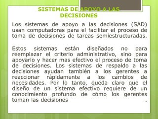 SISTEMAS DE APOYO A LAS 
DECISIONES 
Los sistemas de apoyo a las decisiones (SAD) 
usan computadoras para el facilitar el proceso de 
toma de decisiones de tareas semiestructuradas. 
Estos sistemas están diseñados no para 
reemplazar el criterio administrativo, sino para 
apoyarlo y hacer mas efectivo el proceso de toma 
de decisiones. Los sistemas de respaldo a las 
decisiones ayudan también a los gerentes a 
reaccionar rápidamente a los cambios de 
necesidades. Por lo tanto, queda claro que el 
diseño de un sistema efectivo requiere de un 
conocimiento profundo de cómo los gerentes 
toman las decisiones . 
 
