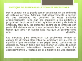 ENFOQUE DE SISTEMAS A LA TOMA DE DECISIONES 
Por lo general no se puede tomar decisiones en un ambiente 
de sistema cerrado. Además, cada departamento o sección 
de una empresa; los gerentes de estas unidades 
organizacionales tiene que ser sensibles a las políticas y 
programas de otras unidades organizacionales y de toda la 
empresa. Más aún, las personas dentro de la empresa son 
parte del sistema social y sus pensamientos y actitudes se 
tienen que tomar en cuenta cada vez que un gerente toma 
una decisión. 
Los gerentes para solucionar sus problemas toman en 
cuenta los diversos elementos del ambiente del sistema no 
significan que renuncien a su papel como tomadores de 
decisiones. Alguien tiene que seleccionar un curso de acción 
entre diversas alternativas, tomando en cuenta los 
acontecimientos y fuerzas en el ambiente de una decisión. 
 
