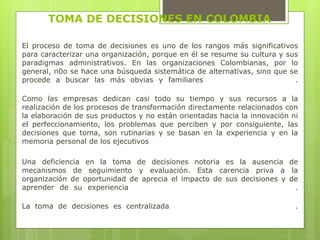 TOMA DE DECISIONES EN COLOMBIA 
El proceso de toma de decisiones es uno de los rangos más significativos 
para caracterizar una organización, porque en él se resume su cultura y sus 
paradigmas administrativos. En las organizaciones Colombianas, por lo 
general, n0o se hace una búsqueda sistemática de alternativas, sino que se 
procede a buscar las más obvias y familiares . 
Como las empresas dedican casi todo su tiempo y sus recursos a la 
realización de los procesos de transformación directamente relacionados con 
la elaboración de sus productos y no están orientadas hacia la innovación ni 
el perfeccionamiento, los problemas que perciben y por consiguiente, las 
decisiones que toma, son rutinarias y se basan en la experiencia y en la 
memoria personal de los ejecutivos 
Una deficiencia en la toma de decisiones notoria es la ausencia de 
mecanismos de seguimiento y evaluación. Esta carencia priva a la 
organización de oportunidad de aprecia el impacto de sus decisiones y de 
aprender de su experiencia . 
La toma de decisiones es centralizada . 
 