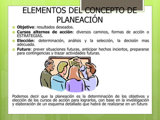 ELEMENTOS DEL CONCEPTO DE 
PLANEACIÓN 
 Objetivo: resultados deseados. 
 Cursos alternos de acción: diversos caminos, formas de acción o 
ESTRATEGIAS. 
 Elección: determinación, análisis y la selección, la decisión mas 
adecuada. 
 Futuro: prever situaciones futuras, anticipar hechos inciertos, prepararse 
para contingencias y trazar actividades futuras. 
Podemos decir que la planeación es la determinación de los objetivos y 
elección de los cursos de acción para lograrlos, con base en la investigación 
y elaboración de un esquema detallado que habrá de realizarse en un futuro 
 