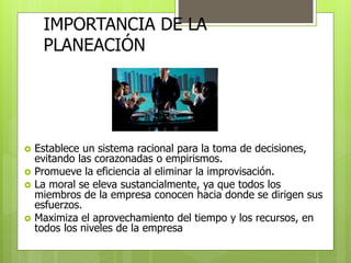 IMPORTANCIA DE LA 
PLANEACIÓN 
 Establece un sistema racional para la toma de decisiones, 
evitando las corazonadas o empirismos. 
 Promueve la eficiencia al eliminar la improvisación. 
 La moral se eleva sustancialmente, ya que todos los 
miembros de la empresa conocen hacia donde se dirigen sus 
esfuerzos. 
 Maximiza el aprovechamiento del tiempo y los recursos, en 
todos los niveles de la empresa 
 