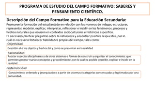 PROGRAMA DE ESTUDIO DEL CAMPO FORMATIVO: SABERES Y
PENSAMIENTO CIENTÍFICO.
Descripción del Campo Formativo para la Educación Secundaria:
Promueve la formación del estudiantado en relación con las maneras de indagar, estructurar,
representar, modelar, explicar, interpretar, reflexionar e incidir en los fenómenos, procesos y
hechos naturales que ocurren en contextos socioculturales e históricos específico.
Es necesario plantear preguntas sobre la naturaleza y encontrar posibles respuestas, por lo
cual es necesario fortalecer habilidades propias del campo, tales como
-Objetividad
-Racionalidad
Describir el o los objetos y hechos tal y como se presentan en la realidad
Asociar aspectos disciplinares y de otros sistemas o formas de construir y organizar el conocimiento. que
permiten generar nuevos conceptos y procedimientos con lo cual es posible describir, explicar e incidir en la
realidad.
-Sistematicidad
-Conocimiento ordenado y jerarquizado o a partir de sistemas y categorías consensuadas y legitimadas por una
comunidad.
 