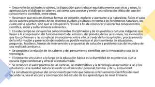 • Desarrollo de actitudes y valores, la disposición para trabajar equitativamente con otras y otros, la
apertura para el diálogo de saberes, así como para aceptar y emitir una valoración crítica del uso del
conocimiento científico, entre otros.
• Reconocer que existen diversas formas de concebir, explorar y acercarse a la naturaleza. Tal es el caso
de los saberes provenientes de los distintos pueblos y culturas en torno a los fenómenos naturales, los
cuales no se apartan, sino que se recuperan y revisan a fin de reconocer y valorar los conocimientos
científica, social y culturalmente relevantes.
• En este campo se incluyen los conocimientos disciplinarios y de los pueblos y culturas indígenas que
llevan a la comprensión del funcionamiento del entorno, del planeta, de los seres vivos, los elementos
que los conforman y las complejas interacciones entre ello, a través de la recopilación, procesamiento
de la información y generación de modelos es posible realizar el planteamiento de situaciones,
preguntas, hipótesis, formas de intervención y propuestas de solución a problemáticas del mundo y de
una realidad cambiante.
• Se considera la relación de los saberes y del pensamiento científico con la innovación y uso de la
tecnología.
• El elemento vinculante a lo largo de la educación básica es la diversidad de experiencias que la
escuela logre condensar y ofrecer al estudiantado.
• Se reconoce el valor práctico de las ciencias, las matemáticas y la tecnología al aproximar a las y los
estudiantes a la realidad natural e incidir en el bienestar personal, familiar y de su comunidad.
• La construcción gradual del conocimiento permite que Saberes y Pensamiento Científico de nivel
Secundaria, sea el vínculo y continuación del estudio de los aprendizajes de nivel Primaria.
 