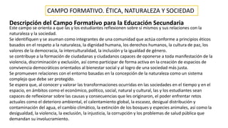 CAMPO FORMATIVO. ÉTICA, NATURALEZA Y SOCIEDAD
Descripción del Campo Formativo para la Educación Secundaria
Este campo se orienta a que las y los estudiantes reflexionen sobre sí mismos y sus relaciones con la
naturaleza y la sociedad.
Se identifiquen y se asuman como integrantes de una comunidad que actúa conforme a principios éticos
basados en el respeto a la naturaleza, la dignidad humana, los derechos humanos, la cultura de paz, los
valores de la democracia, la interculturalidad, la inclusión y la igualdad de género.
se contribuye a la formación de ciudadanas y ciudadanos capaces de oponerse a toda manifestación de la
violencia, discriminación y exclusión, así como participar de forma activa en la creación de espacios de
convivencia democráticos orientados al bienestar social y al logro de una sociedad más justa.
Se promueven relaciones con el entorno basadas en la concepción de la naturaleza como un sistema
complejo que debe ser protegido.
Se espera que, al conocer y valorar las transformaciones ocurridas en las sociedades en el tiempo y en el
espacio, en ámbitos como el económico, político, social, natural y cultural, las y los estudiantes sean
capaces de reflexionar sobre las causas y consecuencias que les originaron, el poder enfrentar retos
actuales como el deterioro ambiental, el calentamiento global, la escasez, desigual distribución y
contaminación del agua, el cambio climático, la extinción de los bosques y especies animales, así como la
desigualdad, la violencia, la exclusión, la injusticia, la corrupción y los problemas de salud pública que
demandan su involucramiento.
 