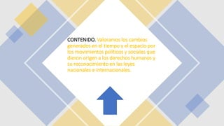 CONTENIDO. Valoramos los cambios
generados en el tiempo y el espacio por
los movimientos políticos y sociales que
dieron origen a los derechos humanos y
su reconocimiento en las leyes
nacionales e internacionales.
 